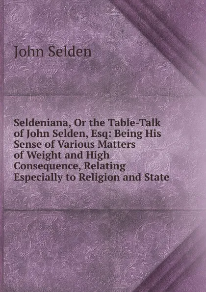 Обложка книги Seldeniana, Or the Table-Talk of John Selden, Esq: Being His Sense of Various Matters of Weight and High Consequence, Relating Especially to Religion and State, John Selden