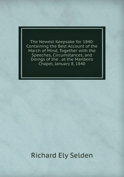 Обложка книги The Newest Keepsake for 1840: Containing the Best Account of the March of Mind, Together with the Speeches, Circumstances, and Doings of the . at the Marlboro Chapel, January 8, 1840, Richard Ely Selden