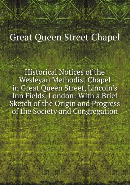 Обложка книги Historical Notices of the Wesleyan Methodist Chapel in Great Queen Street, Lincoln.s Inn Fields, London: With a Brief Sketch of the Origin and Progress of the Society and Congregation, Great Queen Street Chapel