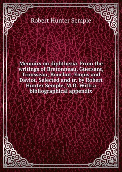 Обложка книги Memoirs on diphtheria. From the writings of Bretonneau, Guersant, Trousseau, Bouchut, Empis and Daviot. Selected and tr. by Robert Hunter Semple, M.D. With a bibliographical appendix, Robert Hunter Semple