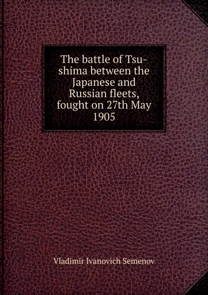 Обложка книги The battle of Tsu-shima between the Japanese and Russian fleets, fought on 27th May 1905, Vladimïr Ivanovich Semenov