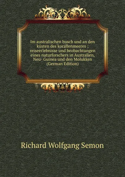 Обложка книги Im australischen busch und an den kusten des korallenmeeres ; reiseerlebnisse und beobachtungen eines naturforschers in Australien, Neu- Guinea und den Molukken (German Edition), Richard Wolfgang Semon