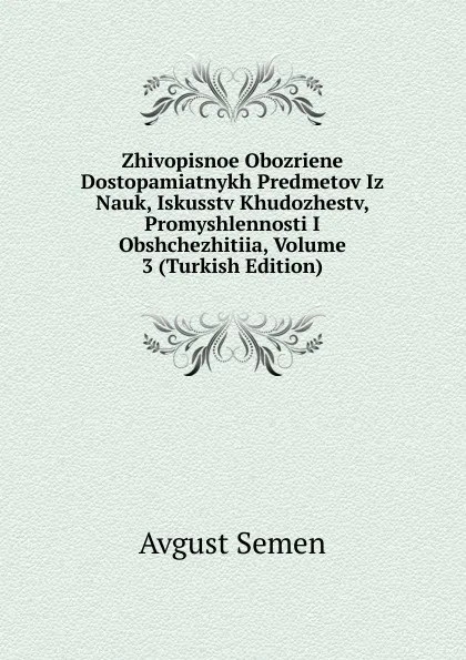 Обложка книги Zhivopisnoe Obozriene Dostopamiatnykh Predmetov Iz Nauk, Iskusstv Khudozhestv, Promyshlennosti I Obshchezhitiia, Volume 3 (Turkish Edition), Avgust Semen