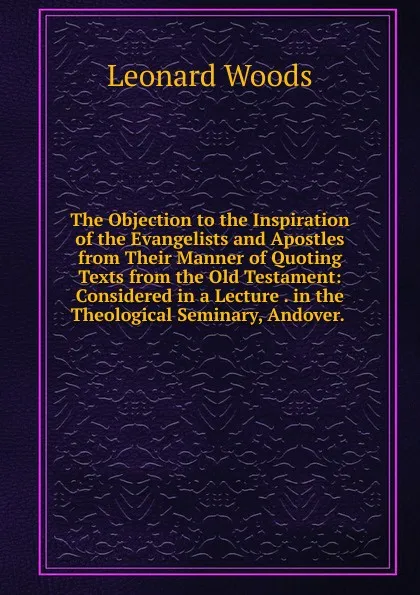 Обложка книги The Objection to the Inspiration of the Evangelists and Apostles from Their Manner of Quoting Texts from the Old Testament: Considered in a Lecture . in the Theological Seminary, Andover. ., Leonard Woods