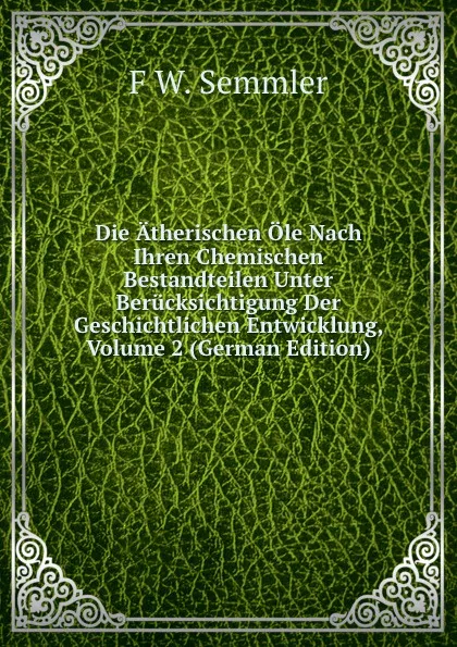 Обложка книги Die Atherischen Ole Nach Ihren Chemischen Bestandteilen Unter Berucksichtigung Der Geschichtlichen Entwicklung, Volume 2 (German Edition), F W. Semmler