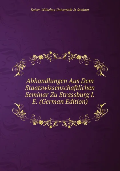 Обложка книги Abhandlungen Aus Dem Staatswissenschaftlichen Seminar Zu Strassburg I.E. (German Edition), Kaiser-Wilhelms-Universität St Seminar