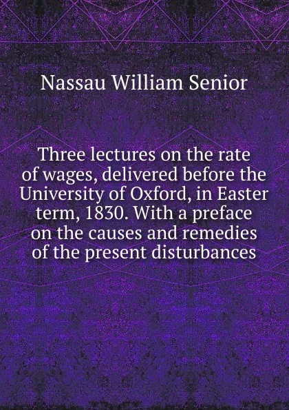 Обложка книги Three lectures on the rate of wages, delivered before the University of Oxford, in Easter term, 1830. With a preface on the causes and remedies of the present disturbances, Nassau William Senior