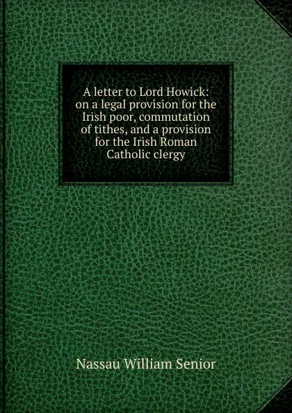 Обложка книги A letter to Lord Howick: on a legal provision for the Irish poor, commutation of tithes, and a provision for the Irish Roman Catholic clergy, Nassau William Senior