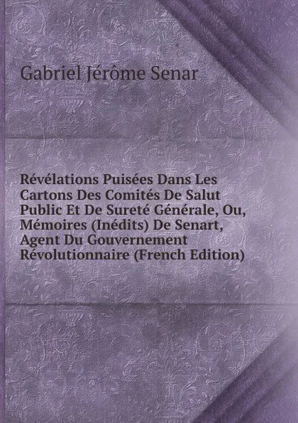 Обложка книги Revelations Puisees Dans Les Cartons Des Comites De Salut Public Et De Surete Generale, Ou, Memoires (Inedits) De Senart, Agent Du Gouvernement Revolutionnaire (French Edition), Gabriel Jérôme Senar