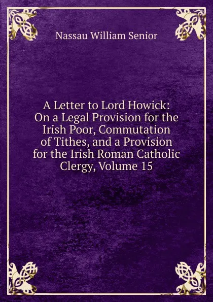 Обложка книги A Letter to Lord Howick: On a Legal Provision for the Irish Poor, Commutation of Tithes, and a Provision for the Irish Roman Catholic Clergy, Volume 15, Nassau William Senior