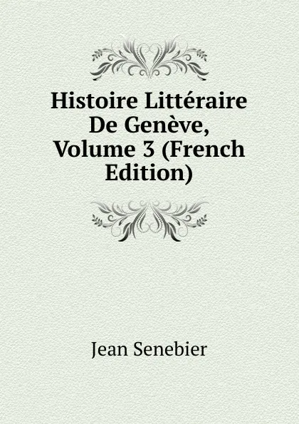 Обложка книги Histoire Litteraire De Geneve, Volume 3 (French Edition), Jean Senebier