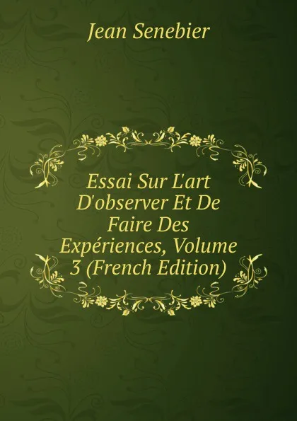 Обложка книги Essai Sur L.art D.observer Et De Faire Des Experiences, Volume 3 (French Edition), Jean Senebier