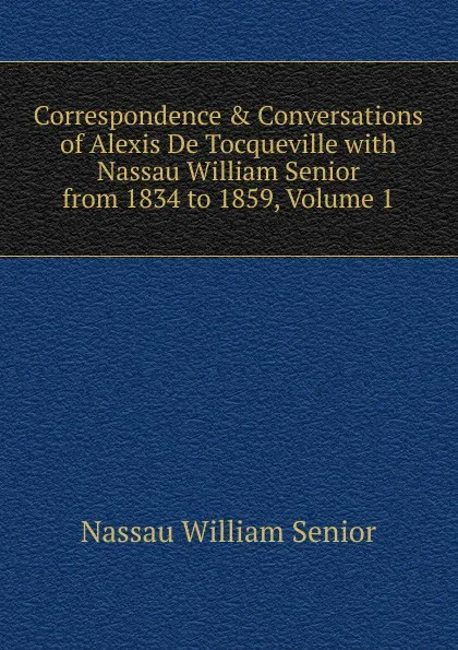 Обложка книги Correspondence . Conversations of Alexis De Tocqueville with Nassau William Senior from 1834 to 1859, Volume 1, Nassau William Senior