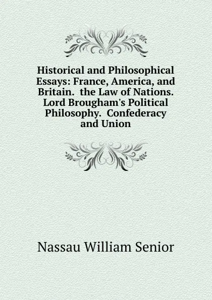 Обложка книги Historical and Philosophical Essays: France, America, and Britain.  the Law of Nations.  Lord Brougham.s Political Philosophy.  Confederacy and Union, Nassau William Senior
