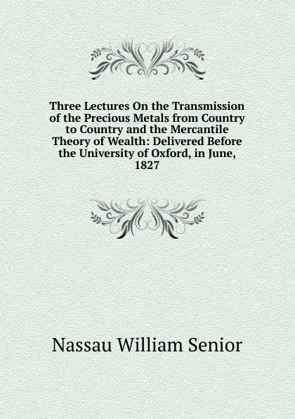 Обложка книги Three Lectures On the Transmission of the Precious Metals from Country to Country and the Mercantile Theory of Wealth: Delivered Before the University of Oxford, in June, 1827, Nassau William Senior