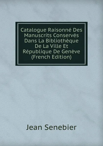 Обложка книги Catalogue Raisonne Des Manuscrits Conserves Dans La Bibliotheque De La Ville Et Republique De Geneve (French Edition), Jean Senebier