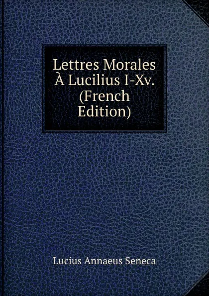 Обложка книги Lettres Morales A Lucilius I-Xv. (French Edition), Seneca the Younger