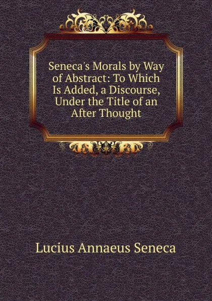 Обложка книги Seneca.s Morals by Way of Abstract: To Which Is Added, a Discourse, Under the Title of an After Thought, Seneca the Younger