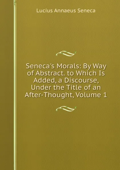 Обложка книги Seneca.s Morals: By Way of Abstract. to Which Is Added, a Discourse, Under the Title of an After-Thought, Volume 1, Seneca the Younger