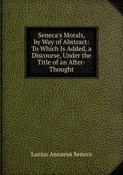 Обложка книги Seneca.s Morals, by Way of Abstract: To Which Is Added, a Discourse, Under the Title of an After-Thought, Seneca the Younger