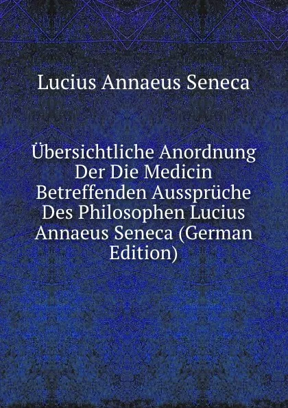 Обложка книги Ubersichtliche Anordnung Der Die Medicin Betreffenden Ausspruche Des Philosophen Lucius Annaeus Seneca (German Edition), Seneca the Younger