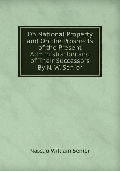 Обложка книги On National Property and On the Prospects of the Present Administration and of Their Successors By N. W. Senior., Nassau William Senior
