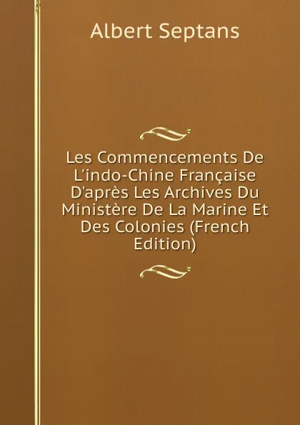 Обложка книги Les Commencements De L.indo-Chine Francaise D.apres Les Archives Du Ministere De La Marine Et Des Colonies (French Edition), Albert Septans