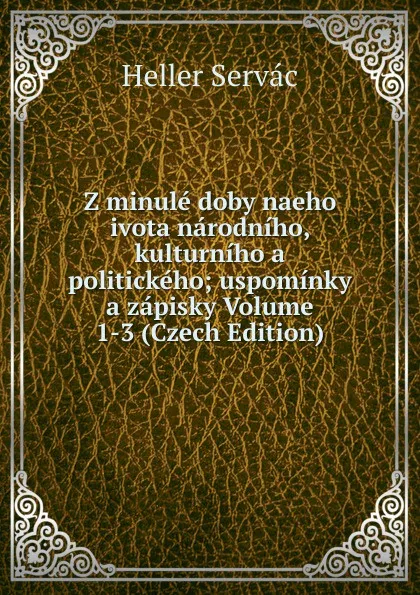 Обложка книги Z minule doby naeho ivota narodniho, kulturniho a politickeho; uspominky a zapisky Volume 1-3 (Czech Edition), Heller Servác