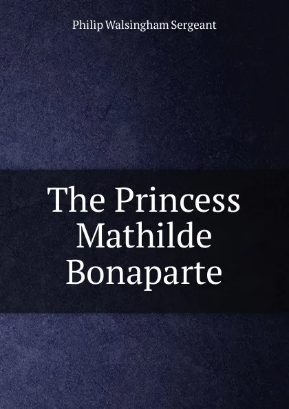 Обложка книги The Princess Mathilde Bonaparte, Philip Walsingham Sergeant