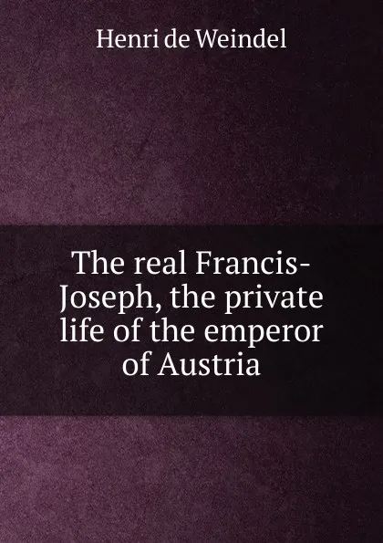 Обложка книги The real Francis-Joseph, the private life of the emperor of Austria, Henri de Weindel