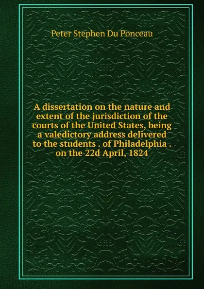 Обложка книги A dissertation on the nature and extent of the jurisdiction of the courts of the United States, being a valedictory address delivered to the students . of Philadelphia . on the 22d April, 1824, Peter Stephen Du Ponceau