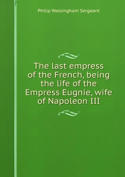 Обложка книги The last empress of the French, being the life of the Empress Eugnie, wife of Napoleon III, Philip Walsingham Sergeant