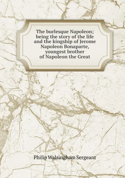 Обложка книги The burlesque Napoleon; being the story of the life and the kingship of Jerome Napoleon Bonaparte, youngest brother of Napoleon the Great, Philip Walsingham Sergeant