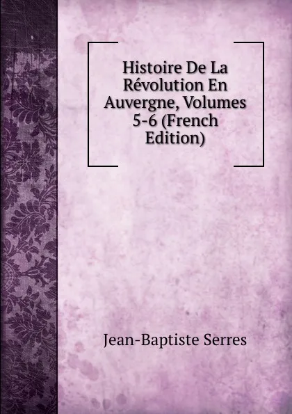 Обложка книги Histoire De La Revolution En Auvergne, Volumes 5-6 (French Edition), Jean-Baptiste Serres