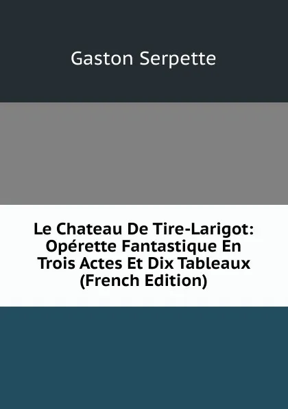 Обложка книги Le Chateau De Tire-Larigot: Operette Fantastique En Trois Actes Et Dix Tableaux (French Edition), Gaston Serpette