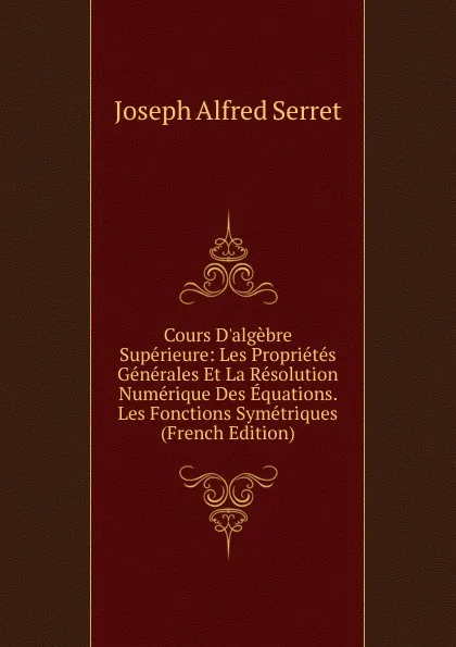 Обложка книги Cours D.algebre Superieure: Les Proprietes Generales Et La Resolution Numerique Des Equations. Les Fonctions Symetriques (French Edition), Joseph Alfred Serret