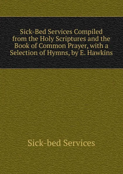 Обложка книги Sick-Bed Services Compiled from the Holy Scriptures and the Book of Common Prayer, with a Selection of Hymns, by E. Hawkins, Sick-bed services