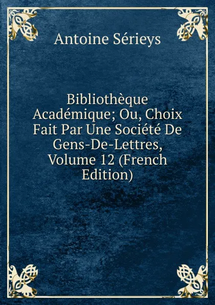 Обложка книги Bibliotheque Academique; Ou, Choix Fait Par Une Societe De Gens-De-Lettres, Volume 12 (French Edition), Antoine Sérieys