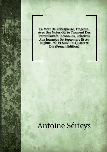 Обложка книги La Mort De Robespierre, Tragedie, Avec Des Notes Ou Se Trouvent Des Particularites Inconnues, Relatives Aux Journees De Septembre Et Au Regime . 92, Et Suivi De Quatorze Dia (French Edition), Antoine Sérieys