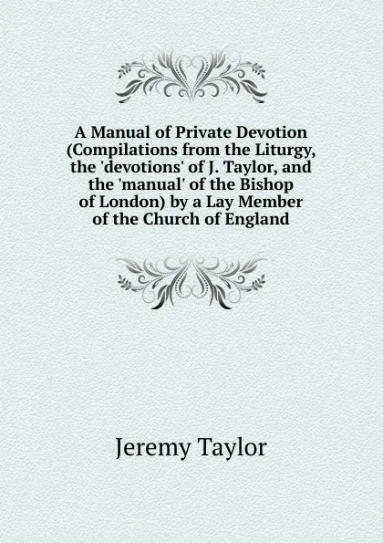 Обложка книги A Manual of Private Devotion (Compilations from the Liturgy, the .devotions. of J. Taylor, and the .manual. of the Bishop of London) by a Lay Member of the Church of England, Jeremy Taylor