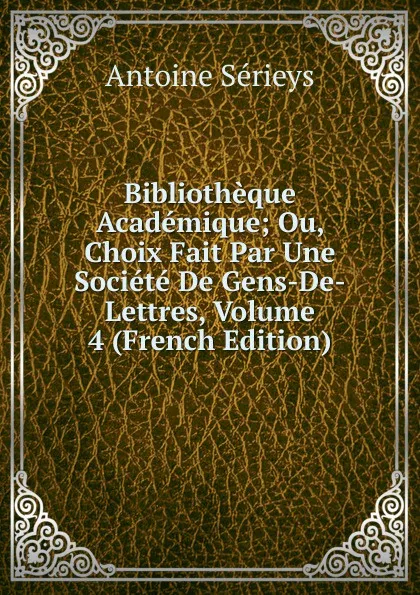 Обложка книги Bibliotheque Academique; Ou, Choix Fait Par Une Societe De Gens-De-Lettres, Volume 4 (French Edition), Antoine Sérieys