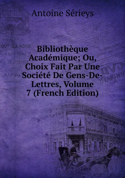 Обложка книги Bibliotheque Academique; Ou, Choix Fait Par Une Societe De Gens-De-Lettres, Volume 7 (French Edition), Antoine Sérieys