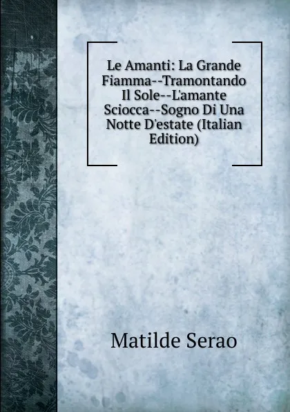 Обложка книги Le Amanti: La Grande Fiamma--Tramontando Il Sole--L.amante Sciocca--Sogno Di Una Notte D.estate (Italian Edition), Serao Matilde