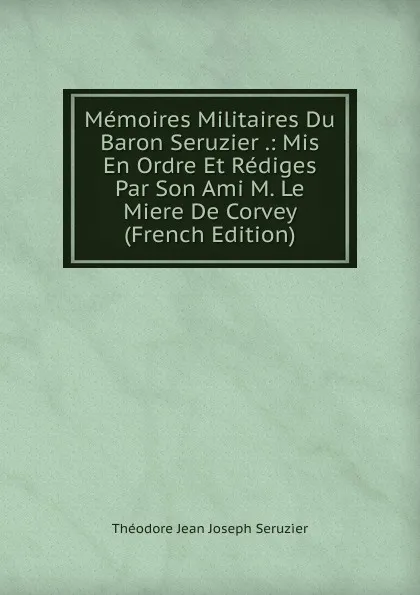 Обложка книги Memoires Militaires Du Baron Seruzier .: Mis En Ordre Et Rediges Par Son Ami M. Le Miere De Corvey (French Edition), Théodore Jean Joseph Seruzier