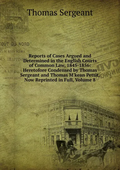 Обложка книги Reports of Cases Argued and Determined in the English Courts of Common Law, 1845-1856: Heretofore Condensed by Thomas Sergeant and Thomas M.kean Pettit, Now Reprinted in Full, Volume 8, Thomas Sergeant