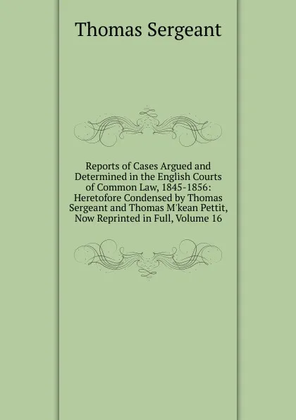 Обложка книги Reports of Cases Argued and Determined in the English Courts of Common Law, 1845-1856: Heretofore Condensed by Thomas Sergeant and Thomas M.kean Pettit, Now Reprinted in Full, Volume 16, Thomas Sergeant