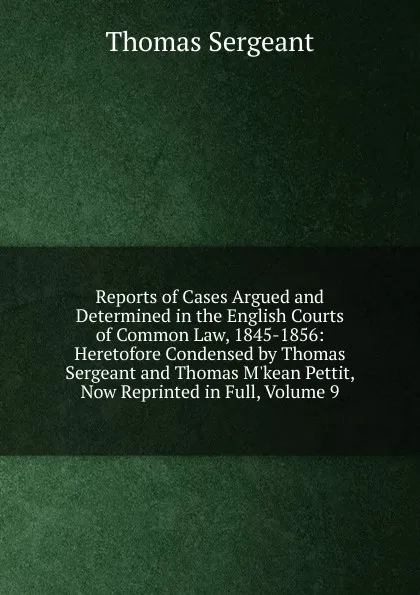 Обложка книги Reports of Cases Argued and Determined in the English Courts of Common Law, 1845-1856: Heretofore Condensed by Thomas Sergeant and Thomas M.kean Pettit, Now Reprinted in Full, Volume 9, Thomas Sergeant