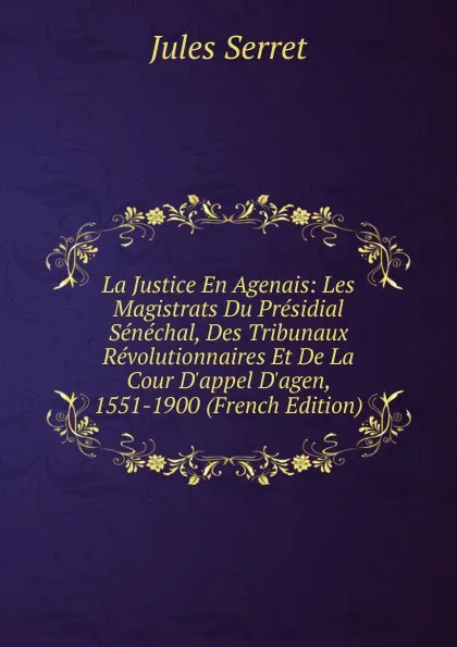 Обложка книги La Justice En Agenais: Les Magistrats Du Presidial Senechal, Des Tribunaux Revolutionnaires Et De La Cour D.appel D.agen, 1551-1900 (French Edition), Jules Serret