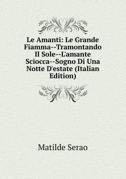 Обложка книги Le Amanti: Le Grande Fiamma--Tramontando Il Sole--L.amante Sciocca--Sogno Di Una Notte D.estate (Italian Edition), Serao Matilde