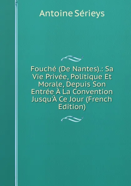 Обложка книги Fouche (De Nantes).: Sa Vie Privee, Politique Et Morale, Depuis Son Entree A La Convention Jusqu.A Ce Jour (French Edition), Antoine Sérieys